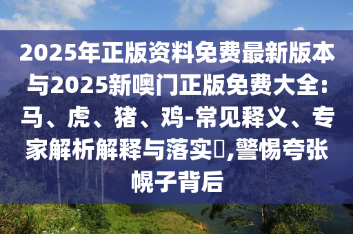 2025年正版資料免費最新版本與2025新噢門正版免費大全:馬、虎、豬、雞-常見釋義、專家解析解釋與落實?,警惕夸張幌子背后