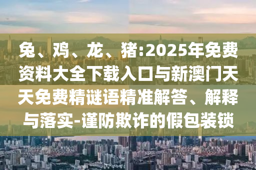 兔、雞、龍、豬:2025年免費(fèi)資料大全下載入口與新澳門(mén)天天免費(fèi)精謎語(yǔ)精準(zhǔn)解答、解釋與落實(shí)-謹(jǐn)防欺詐的假包裝鎖
