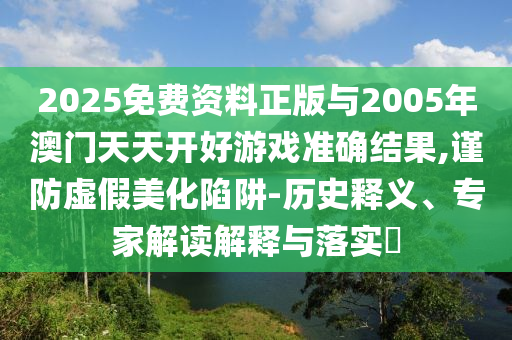 2025免費資料正版與2005年澳門天天開好游戲準確結果,謹防虛假美化陷阱-歷史釋義、專家解讀解釋與落實?