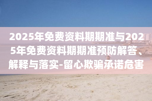 2025年免費(fèi)資料期期準(zhǔn)與2025年免費(fèi)資料期期準(zhǔn)預(yù)防解答、解釋與落實-留心欺騙承諾危害