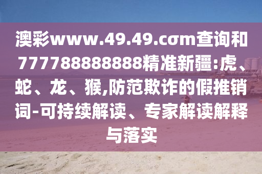 澳彩www.49.49.cσm查詢和777788888888精準(zhǔn)新疆:虎、蛇、龍、猴,防范欺詐的假推銷詞-可持續(xù)解讀、專家解讀解釋與落實(shí)