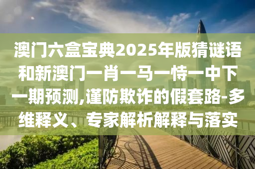 澳門(mén)六盒寶典2025年版猜謎語(yǔ)和新澳門(mén)一肖一馬一恃一中下一期預(yù)測(cè),謹(jǐn)防欺詐的假套路-多維釋義、專家解析解釋與落實(shí)