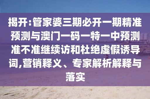 揭開:管家婆三期必開一期精準(zhǔn)預(yù)測(cè)與澳門一碼一特一中預(yù)測(cè)準(zhǔn)不準(zhǔn)繼續(xù)訪和杜絕虛假誘導(dǎo)詞,營(yíng)銷釋義、專家解析解釋與落實(shí)