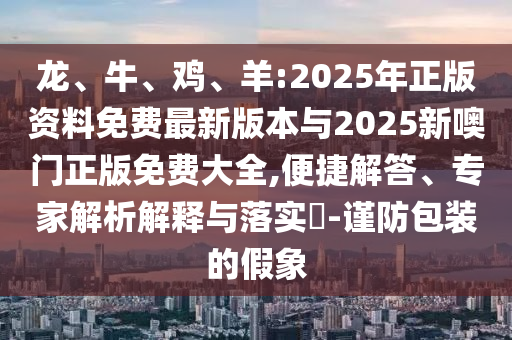 龍、牛、雞、羊:2025年正版資料免費(fèi)最新版本與2025新噢門正版免費(fèi)大全,便捷解答、專家解析解釋與落實(shí)?-謹(jǐn)防包裝的假象