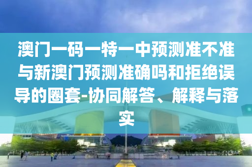 澳門一碼一特一中預(yù)測(cè)準(zhǔn)不準(zhǔn)與新澳門預(yù)測(cè)準(zhǔn)確嗎和拒絕誤導(dǎo)的圈套-協(xié)同解答、解釋與落實(shí)
