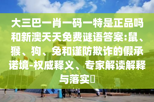 大三巴一肖一碼一特是正品嗎和新澳天天免費(fèi)謎語答案:鼠、猴、狗、兔和謹(jǐn)防欺詐的假承諾境-權(quán)威釋義、專家解讀解釋與落實(shí)?
