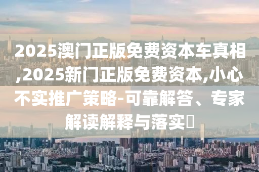 2025澳門正版免費(fèi)資本車真相,2025新門正版免費(fèi)資本,小心不實(shí)推廣策略-可靠解答、專家解讀解釋與落實(shí)?