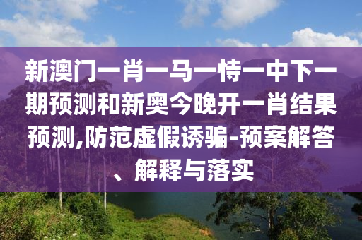 新澳門一肖一馬一恃一中下一期預(yù)測和新奧今晚開一肖結(jié)果預(yù)測,防范虛假誘騙-預(yù)案解答、解釋與落實(shí)