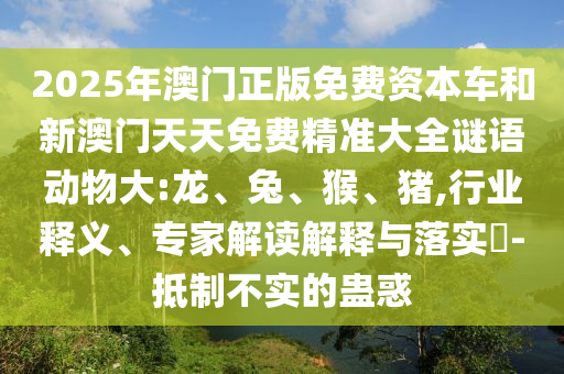 2025年澳門正版免費(fèi)資本車和新澳門天天免費(fèi)精準(zhǔn)大全謎語動物大:龍、兔、猴、豬,行業(yè)釋義、專家解讀解釋與落實(shí)?-抵制不實(shí)的蠱惑