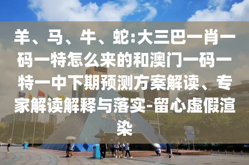 羊、馬、牛、蛇:大三巴一肖一碼一特怎么來的和澳門一碼一特一中下期預(yù)測方案解讀、專家解讀解釋與落實-留心虛假渲染