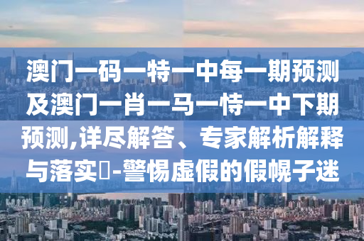 澳門一碼一特一中每一期預(yù)測及澳門一肖一馬一恃一中下期預(yù)測,詳盡解答、專家解析解釋與落實(shí)?-警惕虛假的假幌子迷