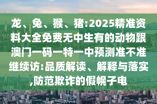 龍、兔、猴、豬:2025精準(zhǔn)資料大全免費(fèi)無中生有的動物跟澳門一碼一特一中預(yù)測準(zhǔn)不準(zhǔn)繼續(xù)訪:品質(zhì)解讀、解釋與落實(shí),防范欺詐的假幌子電