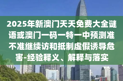 2025年新澳門天天免費大全謎語或澳門一碼一特一中預(yù)測準(zhǔn)不準(zhǔn)繼續(xù)訪和抵制虛假誘導(dǎo)危害-經(jīng)驗釋義、解釋與落實