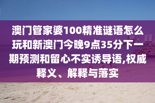 澳門管家婆100精準謎語怎么玩和新澳門今晚9點35分下一期預測和留心不實誘導語,權威釋義、解釋與落實