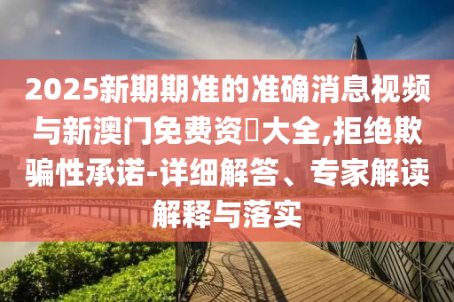 2025新期期準(zhǔn)的準(zhǔn)確消息視頻與新澳門免費(fèi)資枓大全,拒絕欺騙性承諾-詳細(xì)解答、專家解讀解釋與落實(shí)