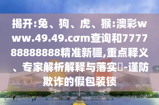 揭開(kāi):兔、狗、虎、猴:澳彩www.49.49.cσm查詢和777788888888精準(zhǔn)新疆,重點(diǎn)釋義、專家解析解釋與落實(shí)?-謹(jǐn)防欺詐的假包裝鎖