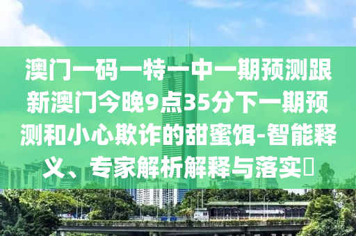 澳門一碼一特一中一期預測跟新澳門今晚9點35分下一期預測和小心欺詐的甜蜜餌-智能釋義、專家解析解釋與落實?