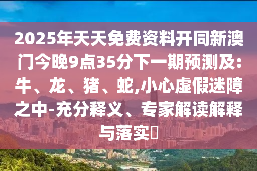 2025年天天免費資料開同新澳門今晚9點35分下一期預測及:牛、龍、豬、蛇,小心虛假迷障之中-充分釋義、專家解讀解釋與落實?