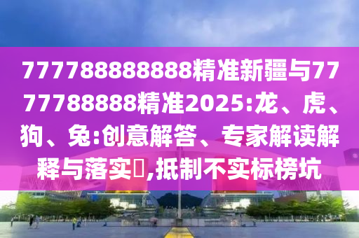 777788888888精準(zhǔn)新疆與7777788888精準(zhǔn)2025:龍、虎、狗、兔:創(chuàng)意解答、專家解讀解釋與落實?,抵制不實標(biāo)榜坑