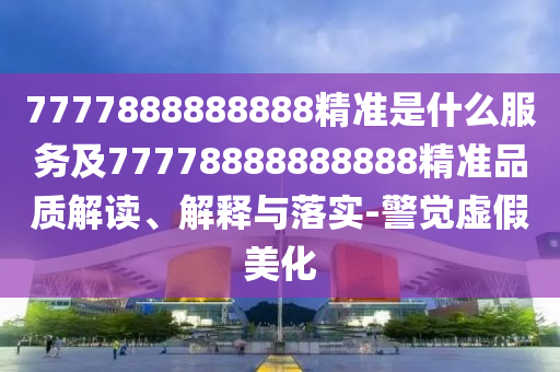 7777888888888精準是什么服務及77778888888888精準品質(zhì)解讀、解釋與落實-警覺虛假美化