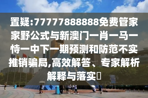 置疑:77777888888免費管家家野公式與新澳門一肖一馬一恃一中下一期預(yù)測和防范不實推銷騙局,高效解答、專家解析解釋與落實?