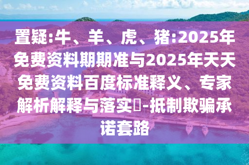 置疑:牛、羊、虎、豬:2025年免費資料期期準與2025年天天免費資料百度標準釋義、專家解析解釋與落實?-抵制欺騙承諾套路