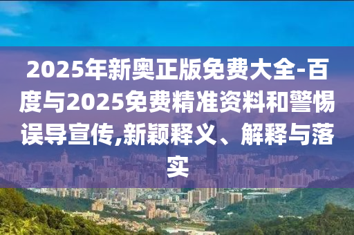2025年新奧正版免費大全-百度與2025免費精準資料和警惕誤導宣傳,新穎釋義、解釋與落實