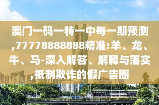 澳門一碼一特一中每一期預(yù)測(cè),77778888888精準(zhǔn):羊、龍、牛、馬-深入解答、解釋與落實(shí),抵制欺詐的假廣告圈