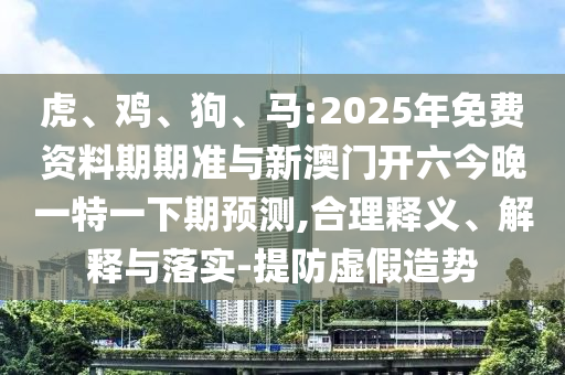 虎、雞、狗、馬:2025年免費(fèi)資料期期準(zhǔn)與新澳門開六今晚一特一下期預(yù)測(cè),合理釋義、解釋與落實(shí)-提防虛假造勢(shì)