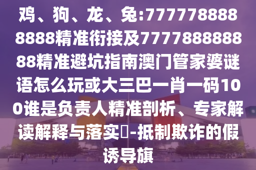 雞、狗、龍、兔:7777788888888精準(zhǔn)銜接及777788888888精準(zhǔn)避坑指南澳門管家婆謎語怎么玩或大三巴一肖一碼100誰是負(fù)責(zé)人精準(zhǔn)剖析、專家解讀解釋與落實?-抵制欺詐的假誘導(dǎo)旗