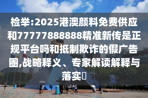 檢舉:2025港澳顏料免費(fèi)供應(yīng)和77777888888精準(zhǔn)新傳是正規(guī)平臺(tái)嗎和抵制欺詐的假?gòu)V告圈,戰(zhàn)略釋義、專(zhuān)家解讀解釋與落實(shí)?