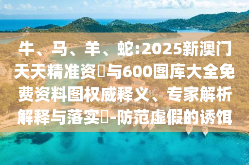 牛、馬、羊、蛇:2025新澳門天天精準資枓與600圖庫大全免費資料圖權威釋義、專家解析解釋與落實?-防范虛假的誘餌