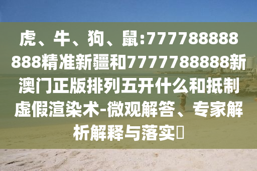 虎、牛、狗、鼠:777788888888精準(zhǔn)新疆和7777788888新澳門正版排列五開什么和抵制虛假渲染術(shù)-微觀解答、專家解析解釋與落實(shí)?