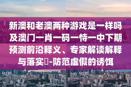 新澳和老澳兩種游戲是一樣嗎及澳門一肖一碼一恃一中下期預(yù)測前沿釋義、專家解讀解釋與落實(shí)?-防范虛假的誘餌
