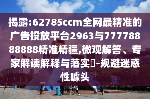 揭露:62785ccm全網(wǎng)最精準(zhǔn)的廣告投放平臺2963與77778888888精準(zhǔn)精疆,微觀解答、專家解讀解釋與落實?-規(guī)避迷惑性噱頭