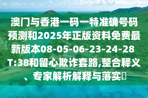 澳門與香港一碼一特準(zhǔn)確號碼預(yù)測和2025年正版資料免費(fèi)最新版本08-05-06-23-24-28 T:38和留心欺詐套路,整合釋義、專家解析解釋與落實?